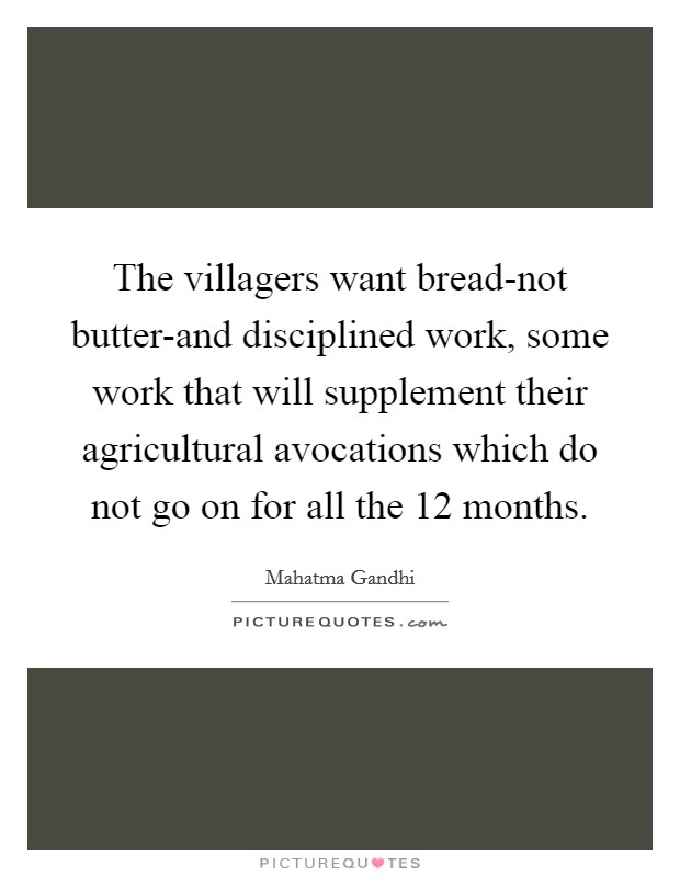 The villagers want bread-not butter-and disciplined work, some work that will supplement their agricultural avocations which do not go on for all the 12 months. Picture Quote #1