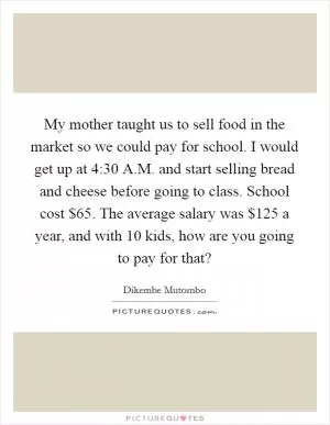 My mother taught us to sell food in the market so we could pay for school. I would get up at 4:30 A.M. and start selling bread and cheese before going to class. School cost $65. The average salary was $125 a year, and with 10 kids, how are you going to pay for that? Picture Quote #1