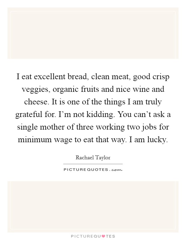 I eat excellent bread, clean meat, good crisp veggies, organic fruits and nice wine and cheese. It is one of the things I am truly grateful for. I'm not kidding. You can't ask a single mother of three working two jobs for minimum wage to eat that way. I am lucky. Picture Quote #1