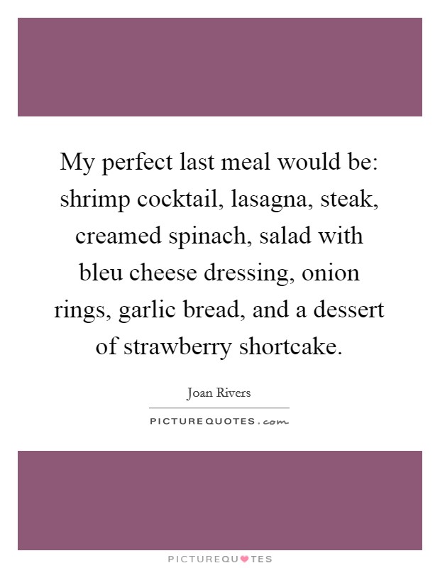 My perfect last meal would be: shrimp cocktail, lasagna, steak, creamed spinach, salad with bleu cheese dressing, onion rings, garlic bread, and a dessert of strawberry shortcake. Picture Quote #1