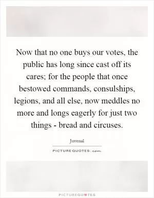 Now that no one buys our votes, the public has long since cast off its cares; for the people that once bestowed commands, consulships, legions, and all else, now meddles no more and longs eagerly for just two things - bread and circuses Picture Quote #1
