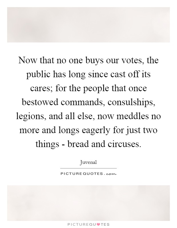 Now that no one buys our votes, the public has long since cast off its cares; for the people that once bestowed commands, consulships, legions, and all else, now meddles no more and longs eagerly for just two things - bread and circuses. Picture Quote #1