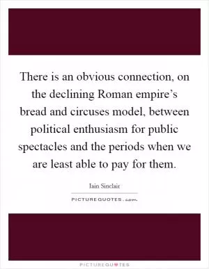There is an obvious connection, on the declining Roman empire’s bread and circuses model, between political enthusiasm for public spectacles and the periods when we are least able to pay for them Picture Quote #1