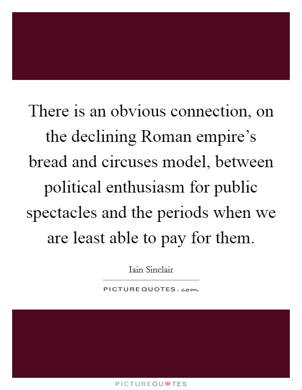 There is an obvious connection, on the declining Roman empire's bread and circuses model, between political enthusiasm for public spectacles and the periods when we are least able to pay for them. Picture Quote #1