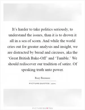 It’s harder to take politics seriously, to understand the issues, than it is to drown it all in a sea of scorn. And while the world cries out for greater analysis and insight, we are distracted by bread and circuses, aka the ‘Great British Bake-Off’ and ‘Tumble.’ We should rediscover our tradition of satire. Of speaking truth unto power Picture Quote #1