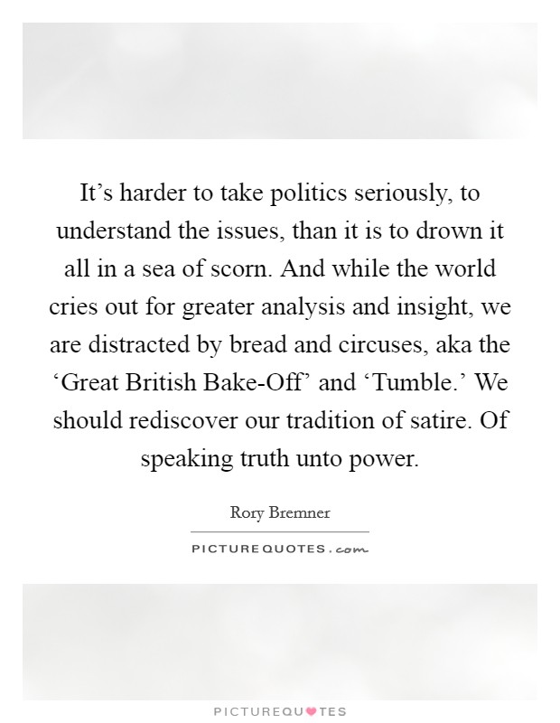 It's harder to take politics seriously, to understand the issues, than it is to drown it all in a sea of scorn. And while the world cries out for greater analysis and insight, we are distracted by bread and circuses, aka the ‘Great British Bake-Off' and ‘Tumble.' We should rediscover our tradition of satire. Of speaking truth unto power. Picture Quote #1