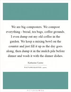 We are big composters. We compost everything - bread, tea bags, coffee grounds. I even dump out my old coffee in the garden. We keep a mixing bowl on the counter and just fill it up as the day goes along, then dump it in the mulch pile before dinner and wash it with the dinner dishes Picture Quote #1