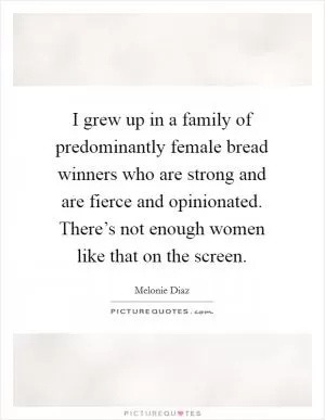 I grew up in a family of predominantly female bread winners who are strong and are fierce and opinionated. There’s not enough women like that on the screen Picture Quote #1