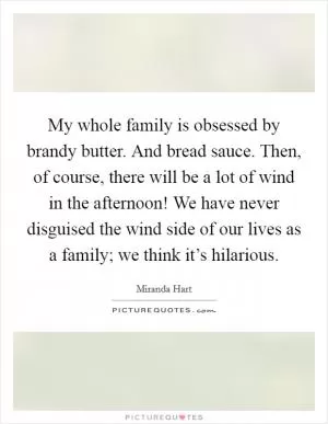My whole family is obsessed by brandy butter. And bread sauce. Then, of course, there will be a lot of wind in the afternoon! We have never disguised the wind side of our lives as a family; we think it’s hilarious Picture Quote #1