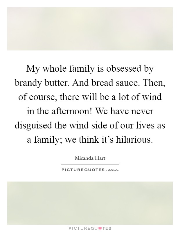 My whole family is obsessed by brandy butter. And bread sauce. Then, of course, there will be a lot of wind in the afternoon! We have never disguised the wind side of our lives as a family; we think it's hilarious. Picture Quote #1