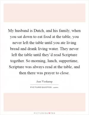 My husband is Dutch, and his family, when you sat down to eat food at the table, you never left the table until you ate living bread and drank living water. They never left the table until they’d read Scripture together. So morning, lunch, suppertime, Scripture was always read at the table, and then there was prayer to close Picture Quote #1