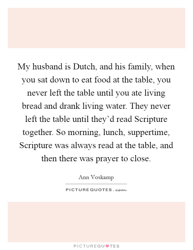 My husband is Dutch, and his family, when you sat down to eat food at the table, you never left the table until you ate living bread and drank living water. They never left the table until they'd read Scripture together. So morning, lunch, suppertime, Scripture was always read at the table, and then there was prayer to close. Picture Quote #1