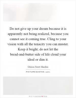 Do not give up your dream because it is apparently not being realized, because you cannot see it coming true. Cling to your vision with all the tenacity you can muster. Keep it bright; do not let the bread-and-butter side of life cloud your ideal or dim it Picture Quote #1