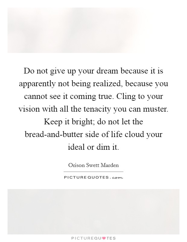Do not give up your dream because it is apparently not being realized, because you cannot see it coming true. Cling to your vision with all the tenacity you can muster. Keep it bright; do not let the bread-and-butter side of life cloud your ideal or dim it. Picture Quote #1