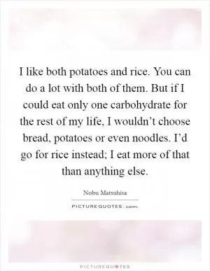 I like both potatoes and rice. You can do a lot with both of them. But if I could eat only one carbohydrate for the rest of my life, I wouldn’t choose bread, potatoes or even noodles. I’d go for rice instead; I eat more of that than anything else Picture Quote #1