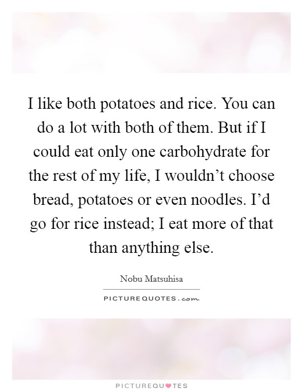 I like both potatoes and rice. You can do a lot with both of them. But if I could eat only one carbohydrate for the rest of my life, I wouldn't choose bread, potatoes or even noodles. I'd go for rice instead; I eat more of that than anything else. Picture Quote #1