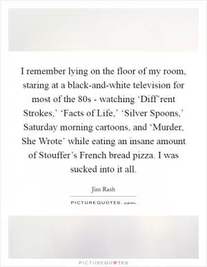 I remember lying on the floor of my room, staring at a black-and-white television for most of the  80s - watching ‘Diff’rent Strokes,’ ‘Facts of Life,’ ‘Silver Spoons,’ Saturday morning cartoons, and ‘Murder, She Wrote’ while eating an insane amount of Stouffer’s French bread pizza. I was sucked into it all Picture Quote #1
