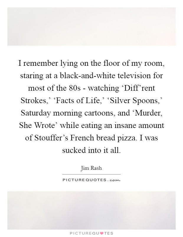 I remember lying on the floor of my room, staring at a black-and-white television for most of the  80s - watching ‘Diff'rent Strokes,' ‘Facts of Life,' ‘Silver Spoons,' Saturday morning cartoons, and ‘Murder, She Wrote' while eating an insane amount of Stouffer's French bread pizza. I was sucked into it all. Picture Quote #1