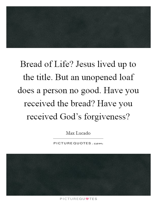 Bread of Life? Jesus lived up to the title. But an unopened loaf does a person no good. Have you received the bread? Have you received God's forgiveness? Picture Quote #1