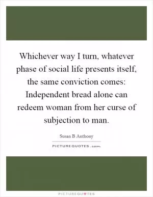 Whichever way I turn, whatever phase of social life presents itself, the same conviction comes: Independent bread alone can redeem woman from her curse of subjection to man Picture Quote #1