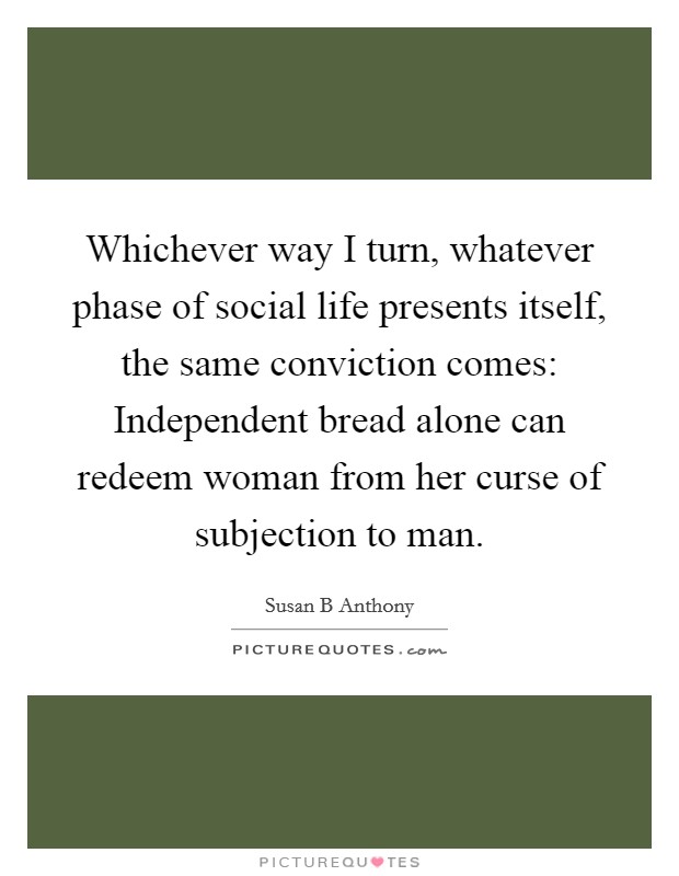 Whichever way I turn, whatever phase of social life presents itself, the same conviction comes: Independent bread alone can redeem woman from her curse of subjection to man. Picture Quote #1