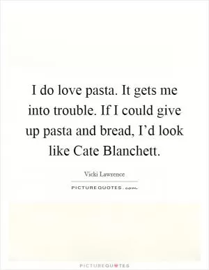 I do love pasta. It gets me into trouble. If I could give up pasta and bread, I’d look like Cate Blanchett Picture Quote #1