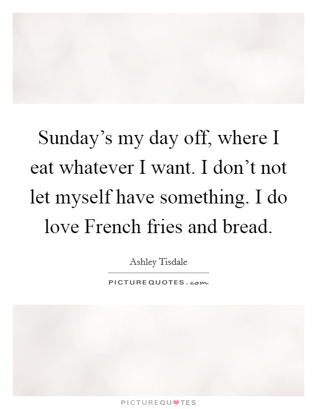 Sunday's my day off, where I eat whatever I want. I don't not let myself have something. I do love French fries and bread. Picture Quote #1