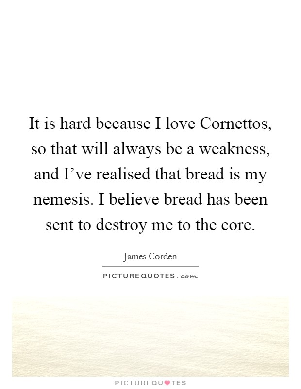 It is hard because I love Cornettos, so that will always be a weakness, and I've realised that bread is my nemesis. I believe bread has been sent to destroy me to the core. Picture Quote #1