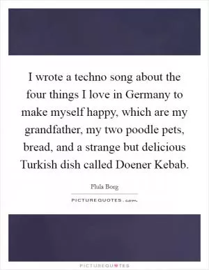 I wrote a techno song about the four things I love in Germany to make myself happy, which are my grandfather, my two poodle pets, bread, and a strange but delicious Turkish dish called Doener Kebab Picture Quote #1