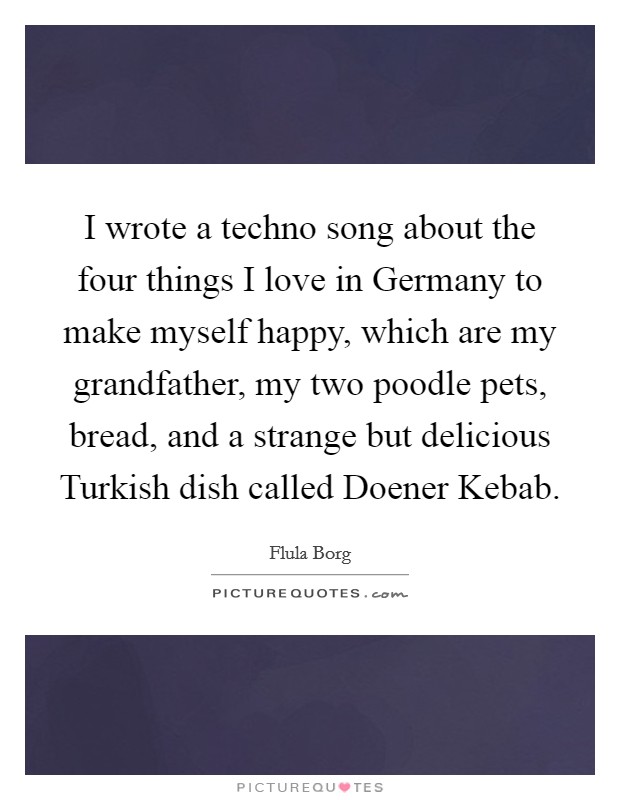 I wrote a techno song about the four things I love in Germany to make myself happy, which are my grandfather, my two poodle pets, bread, and a strange but delicious Turkish dish called Doener Kebab. Picture Quote #1
