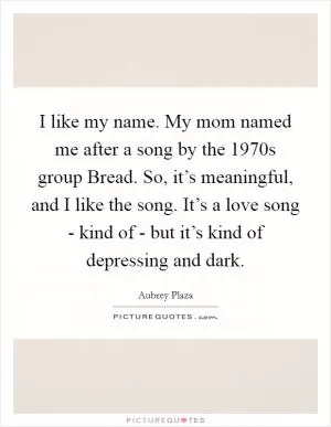 I like my name. My mom named me after a song by the 1970s group Bread. So, it’s meaningful, and I like the song. It’s a love song - kind of - but it’s kind of depressing and dark Picture Quote #1