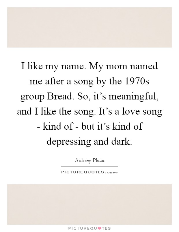 I like my name. My mom named me after a song by the 1970s group Bread. So, it's meaningful, and I like the song. It's a love song - kind of - but it's kind of depressing and dark. Picture Quote #1