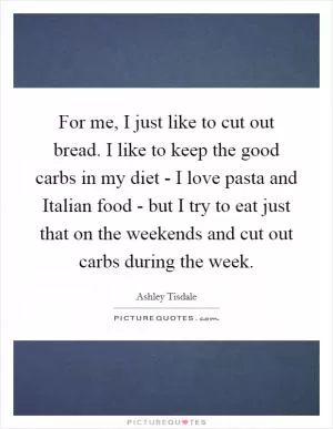 For me, I just like to cut out bread. I like to keep the good carbs in my diet - I love pasta and Italian food - but I try to eat just that on the weekends and cut out carbs during the week Picture Quote #1