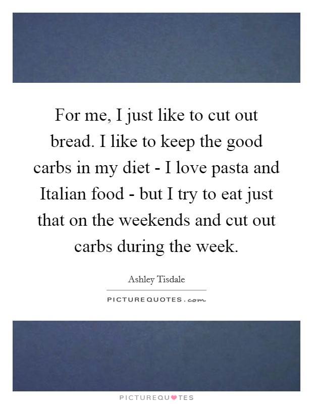 For me, I just like to cut out bread. I like to keep the good carbs in my diet - I love pasta and Italian food - but I try to eat just that on the weekends and cut out carbs during the week. Picture Quote #1