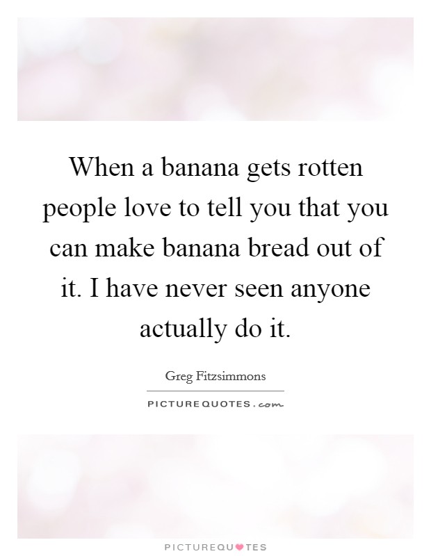 When a banana gets rotten people love to tell you that you can make banana bread out of it. I have never seen anyone actually do it. Picture Quote #1