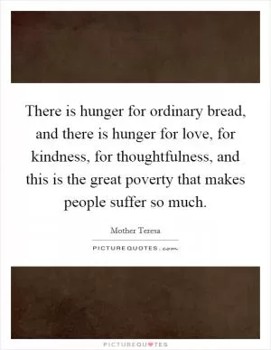 There is hunger for ordinary bread, and there is hunger for love, for kindness, for thoughtfulness, and this is the great poverty that makes people suffer so much Picture Quote #1