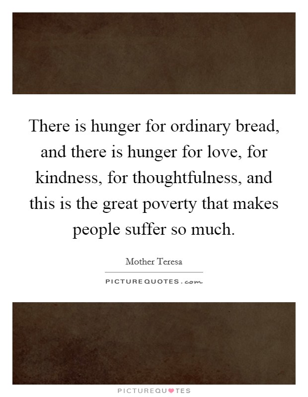 There is hunger for ordinary bread, and there is hunger for love, for kindness, for thoughtfulness, and this is the great poverty that makes people suffer so much. Picture Quote #1