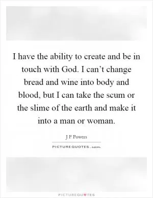 I have the ability to create and be in touch with God. I can’t change bread and wine into body and blood, but I can take the scum or the slime of the earth and make it into a man or woman Picture Quote #1
