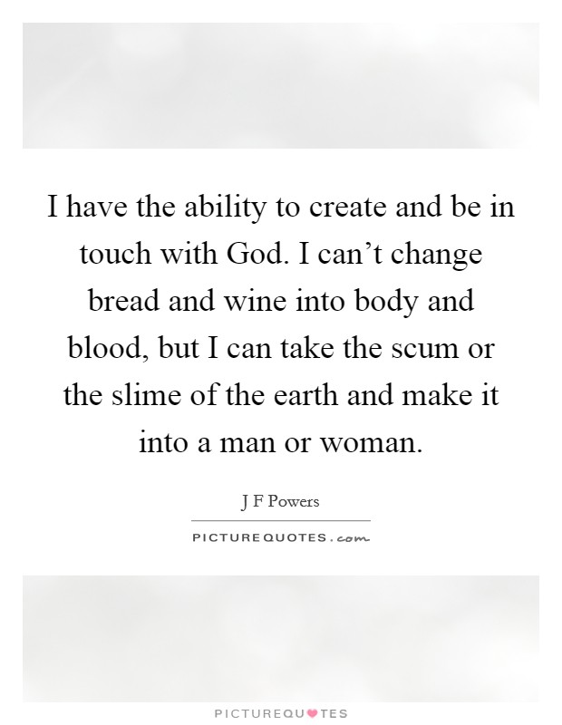 I have the ability to create and be in touch with God. I can't change bread and wine into body and blood, but I can take the scum or the slime of the earth and make it into a man or woman. Picture Quote #1