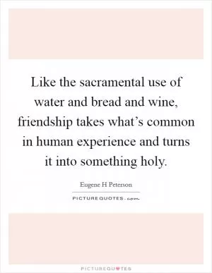 Like the sacramental use of water and bread and wine, friendship takes what’s common in human experience and turns it into something holy Picture Quote #1