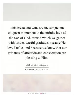 This bread and wine are the simple but eloquent monument to the infinite love of the Son of God, around which we gather with tender, tearful gratitude, because He loved us’so, and because we know that our garlands of affection and consecration are pleasing to Him Picture Quote #1
