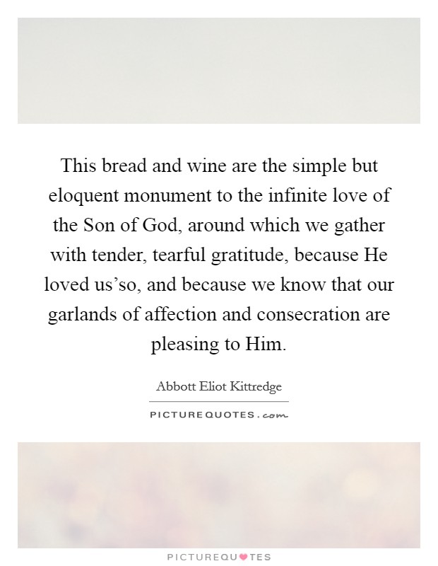 This bread and wine are the simple but eloquent monument to the infinite love of the Son of God, around which we gather with tender, tearful gratitude, because He loved us'so, and because we know that our garlands of affection and consecration are pleasing to Him. Picture Quote #1
