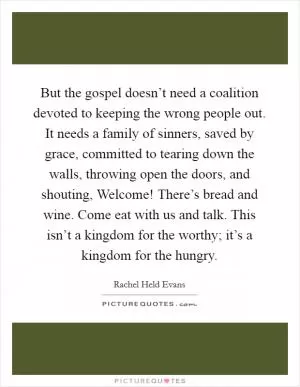 But the gospel doesn’t need a coalition devoted to keeping the wrong people out. It needs a family of sinners, saved by grace, committed to tearing down the walls, throwing open the doors, and shouting, Welcome! There’s bread and wine. Come eat with us and talk. This isn’t a kingdom for the worthy; it’s a kingdom for the hungry Picture Quote #1