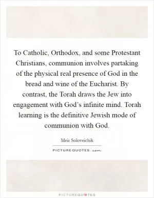 To Catholic, Orthodox, and some Protestant Christians, communion involves partaking of the physical real presence of God in the bread and wine of the Eucharist. By contrast, the Torah draws the Jew into engagement with God’s infinite mind. Torah learning is the definitive Jewish mode of communion with God Picture Quote #1