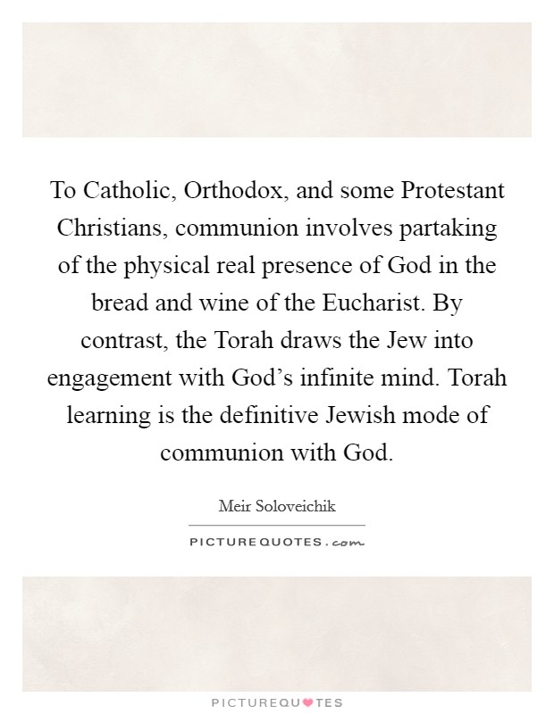 To Catholic, Orthodox, and some Protestant Christians, communion involves partaking of the physical real presence of God in the bread and wine of the Eucharist. By contrast, the Torah draws the Jew into engagement with God's infinite mind. Torah learning is the definitive Jewish mode of communion with God. Picture Quote #1