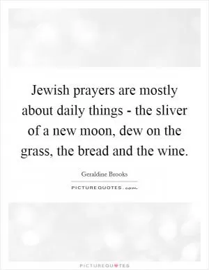 Jewish prayers are mostly about daily things - the sliver of a new moon, dew on the grass, the bread and the wine Picture Quote #1