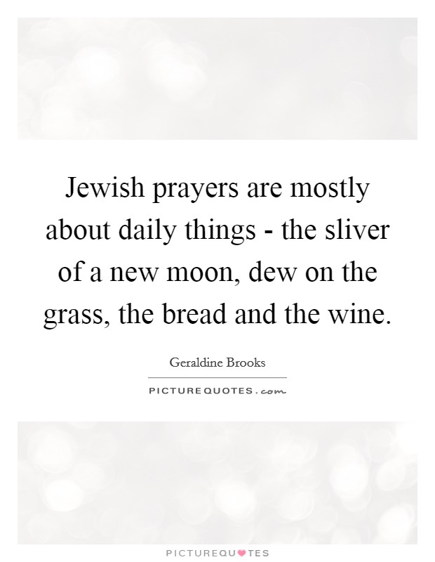 Jewish prayers are mostly about daily things - the sliver of a new moon, dew on the grass, the bread and the wine. Picture Quote #1