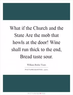 What if the Church and the State Are the mob that howls at the door! Wine shall run thick to the end, Bread taste sour Picture Quote #1