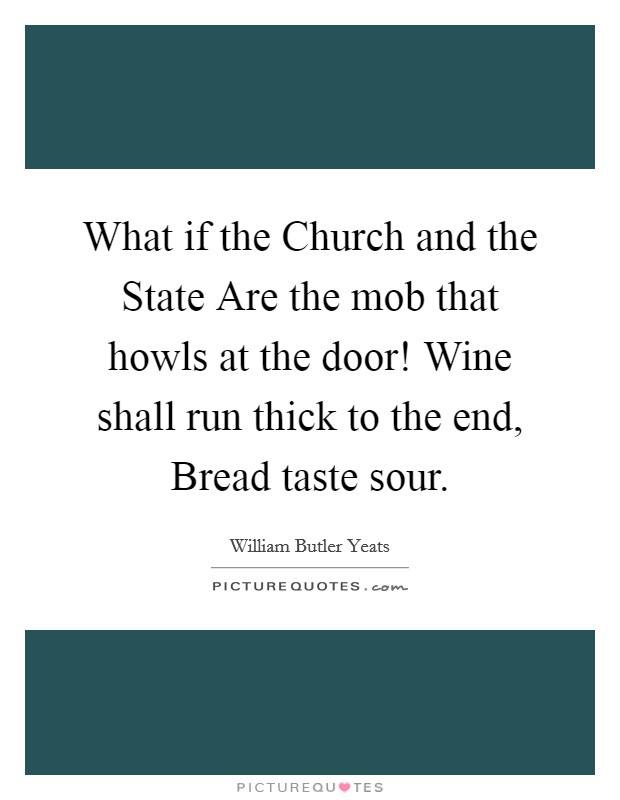 What if the Church and the State Are the mob that howls at the door! Wine shall run thick to the end, Bread taste sour. Picture Quote #1