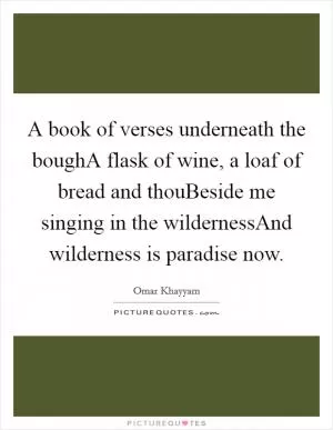 A book of verses underneath the boughA flask of wine, a loaf of bread and thouBeside me singing in the wildernessAnd wilderness is paradise now Picture Quote #1